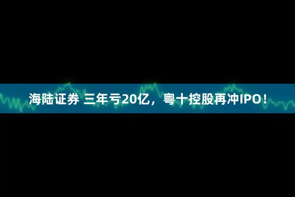 海陆证券 三年亏20亿，粤十控股再冲IPO！