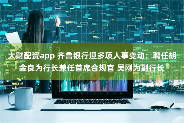 大财配资app 齐鲁银行迎多项人事变动：聘任胡金良为行长兼任首席合规官 吴刚为副行长