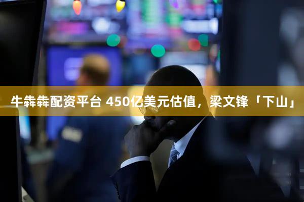牛犇犇配资平台 450亿美元估值，梁文锋「下山」