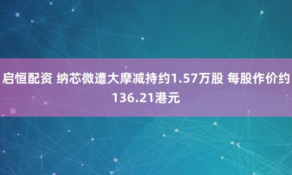 启恒配资 纳芯微遭大摩减持约1.57万股 每股作价约136.21港元
